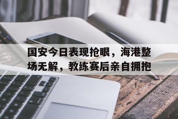 国安今日表现抢眼，海港整场无解，教练赛后亲自拥抱