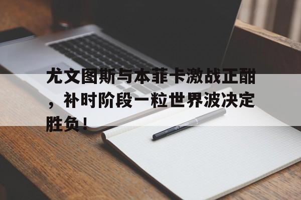 尤文图斯与本菲卡激战正酣，补时阶段一粒世界波决定胜负！